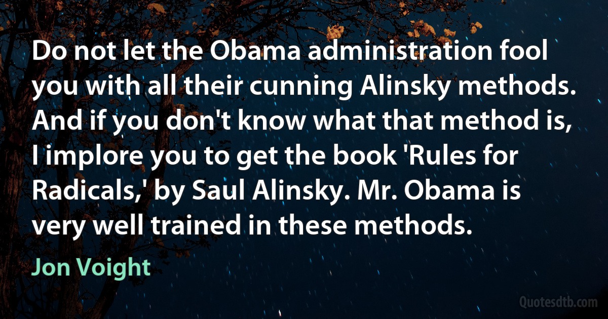 Do not let the Obama administration fool you with all their cunning Alinsky methods. And if you don't know what that method is, I implore you to get the book 'Rules for Radicals,' by Saul Alinsky. Mr. Obama is very well trained in these methods. (Jon Voight)