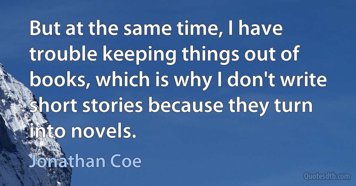 But at the same time, I have trouble keeping things out of books, which is why I don't write short stories because they turn into novels. (Jonathan Coe)