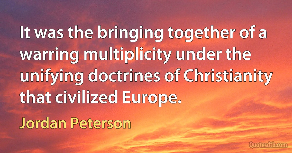 It was the bringing together of a warring multiplicity under the unifying doctrines of Christianity that civilized Europe. (Jordan Peterson)