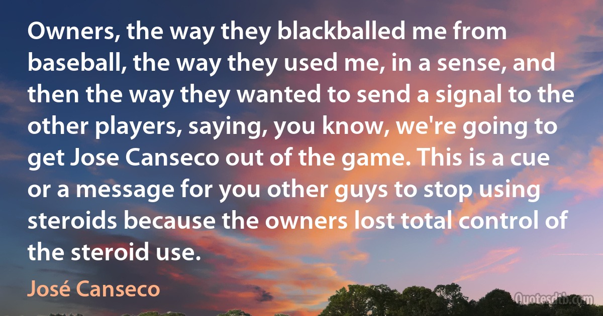 Owners, the way they blackballed me from baseball, the way they used me, in a sense, and then the way they wanted to send a signal to the other players, saying, you know, we're going to get Jose Canseco out of the game. This is a cue or a message for you other guys to stop using steroids because the owners lost total control of the steroid use. (José Canseco)