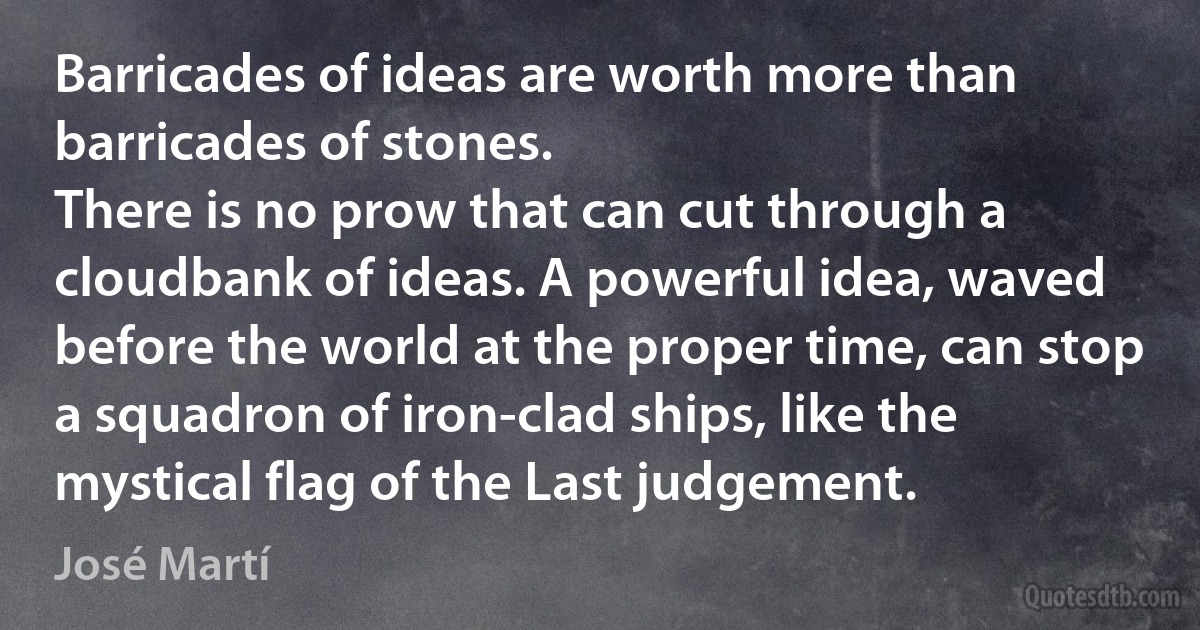 Barricades of ideas are worth more than barricades of stones.
There is no prow that can cut through a cloudbank of ideas. A powerful idea, waved before the world at the proper time, can stop a squadron of iron-clad ships, like the mystical flag of the Last judgement. (José Martí)