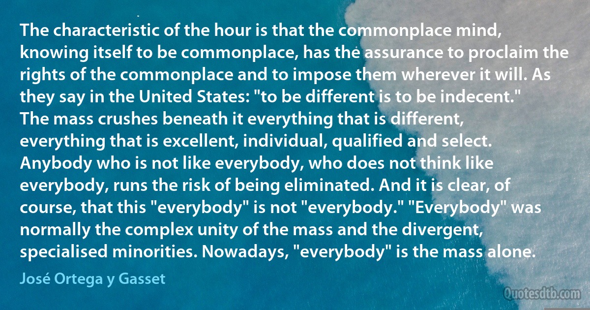 The characteristic of the hour is that the commonplace mind, knowing itself to be commonplace, has the assurance to proclaim the rights of the commonplace and to impose them wherever it will. As they say in the United States: "to be different is to be indecent." The mass crushes beneath it everything that is different, everything that is excellent, individual, qualified and select. Anybody who is not like everybody, who does not think like everybody, runs the risk of being eliminated. And it is clear, of course, that this "everybody" is not "everybody." "Everybody" was normally the complex unity of the mass and the divergent, specialised minorities. Nowadays, "everybody" is the mass alone. (José Ortega y Gasset)