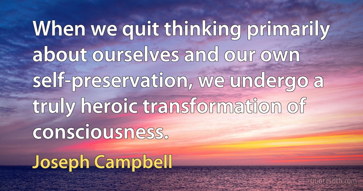 When we quit thinking primarily about ourselves and our own self-preservation, we undergo a truly heroic transformation of consciousness. (Joseph Campbell)