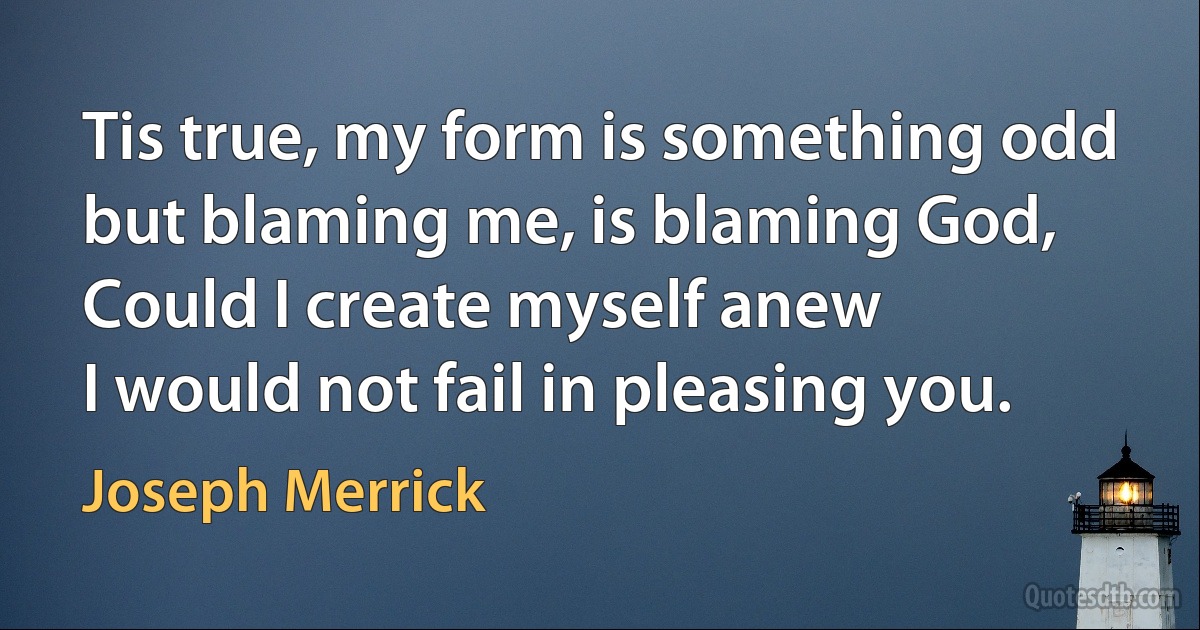 Tis true, my form is something odd
but blaming me, is blaming God,
Could I create myself anew
I would not fail in pleasing you. (Joseph Merrick)