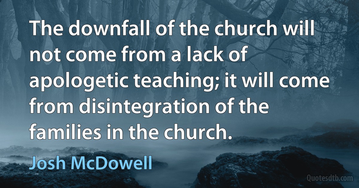 The downfall of the church will not come from a lack of apologetic teaching; it will come from disintegration of the families in the church. (Josh McDowell)