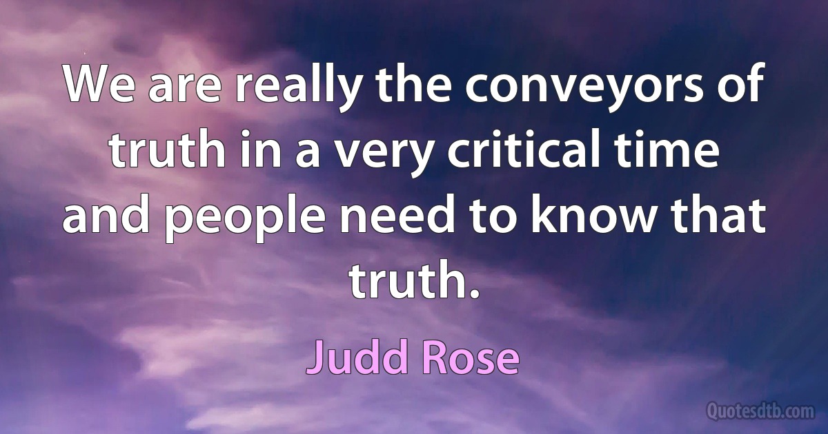 We are really the conveyors of truth in a very critical time and people need to know that truth. (Judd Rose)