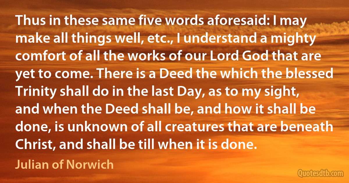 Thus in these same five words aforesaid: I may make all things well, etc., I understand a mighty comfort of all the works of our Lord God that are yet to come. There is a Deed the which the blessed Trinity shall do in the last Day, as to my sight, and when the Deed shall be, and how it shall be done, is unknown of all creatures that are beneath Christ, and shall be till when it is done. (Julian of Norwich)