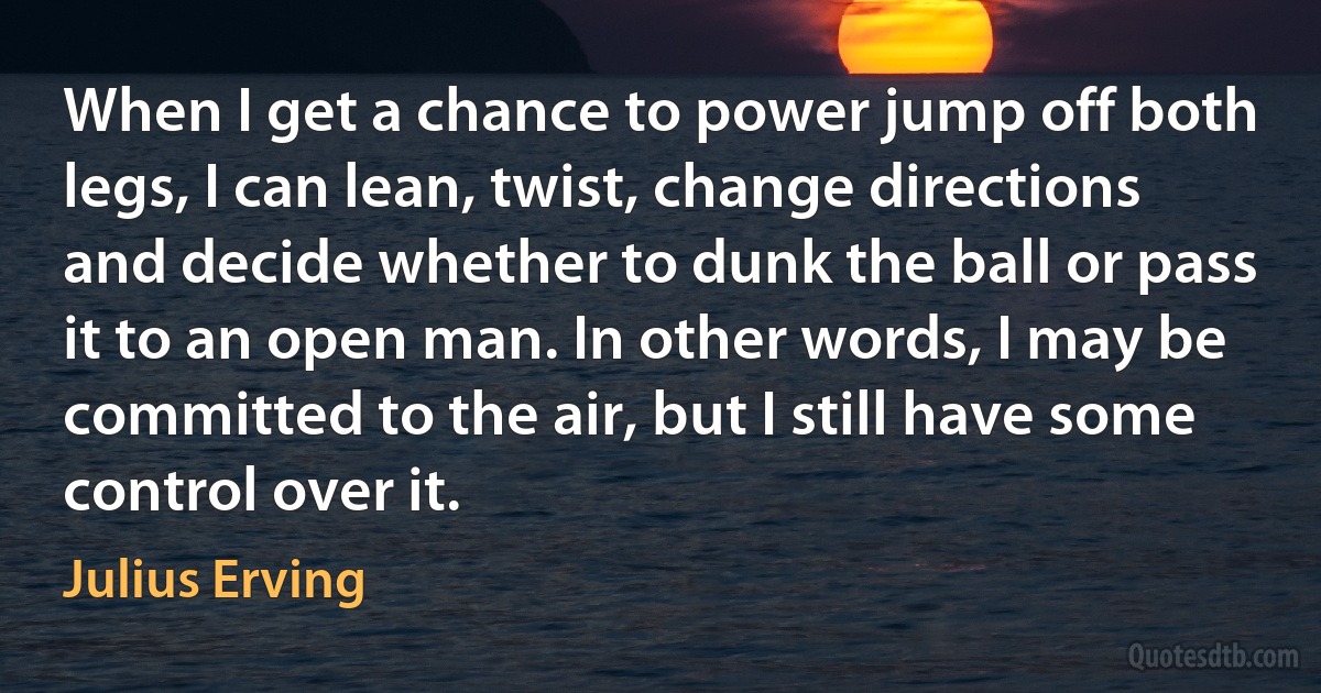 When I get a chance to power jump off both legs, I can lean, twist, change directions and decide whether to dunk the ball or pass it to an open man. In other words, I may be committed to the air, but I still have some control over it. (Julius Erving)