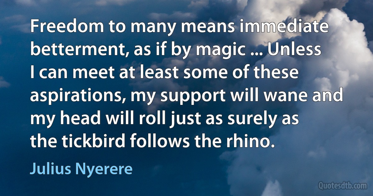 Freedom to many means immediate betterment, as if by magic ... Unless I can meet at least some of these aspirations, my support will wane and my head will roll just as surely as the tickbird follows the rhino. (Julius Nyerere)