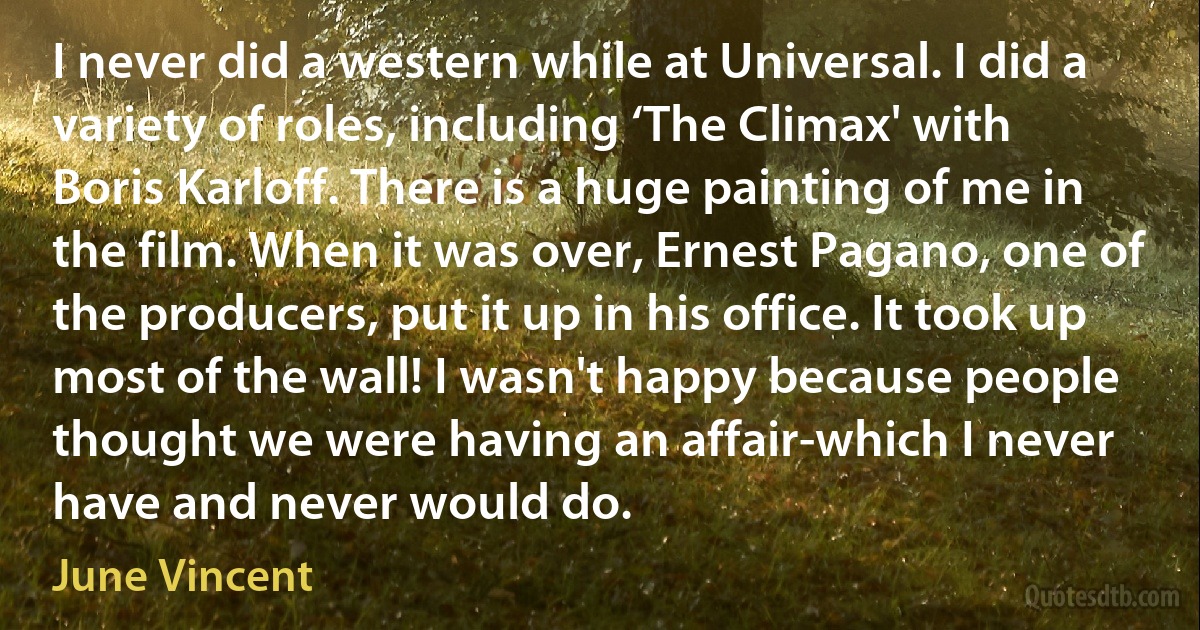 I never did a western while at Universal. I did a variety of roles, including ‘The Climax' with Boris Karloff. There is a huge painting of me in the film. When it was over, Ernest Pagano, one of the producers, put it up in his office. It took up most of the wall! I wasn't happy because people thought we were having an affair-which I never have and never would do. (June Vincent)