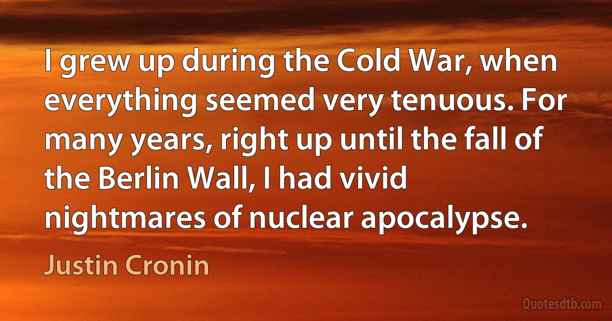 I grew up during the Cold War, when everything seemed very tenuous. For many years, right up until the fall of the Berlin Wall, I had vivid nightmares of nuclear apocalypse. (Justin Cronin)