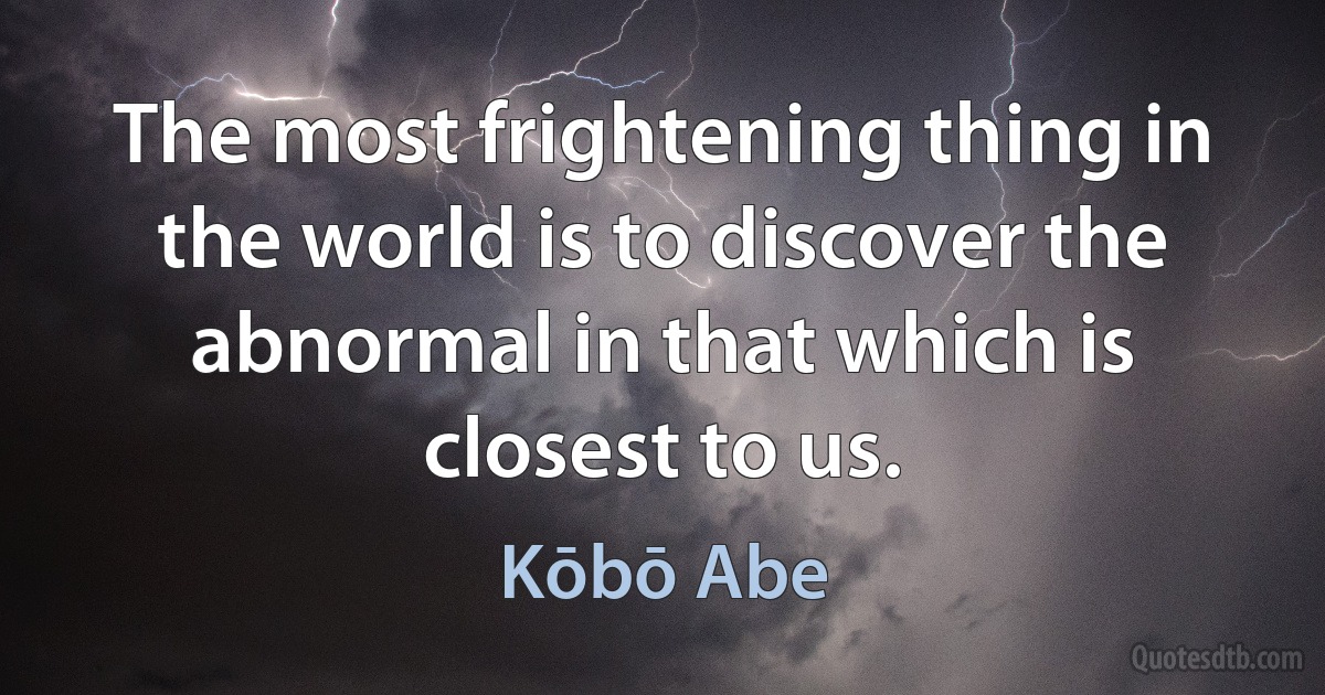 The most frightening thing in the world is to discover the abnormal in that which is closest to us. (Kōbō Abe)