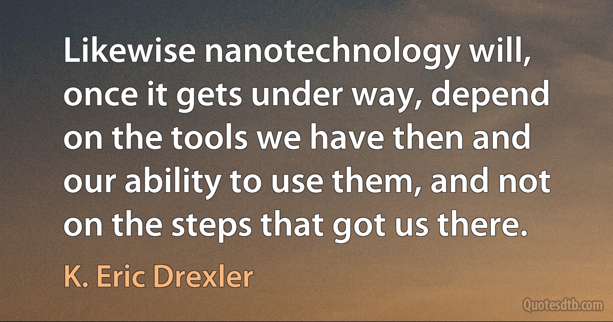 Likewise nanotechnology will, once it gets under way, depend on the tools we have then and our ability to use them, and not on the steps that got us there. (K. Eric Drexler)