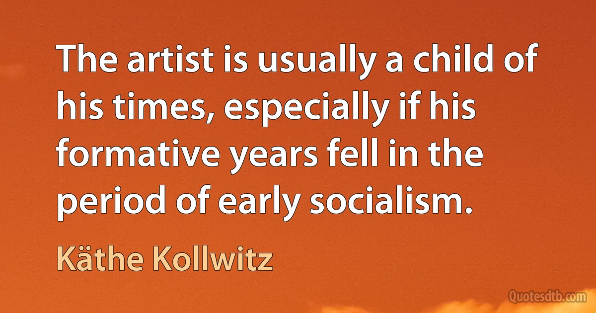 The artist is usually a child of his times, especially if his formative years fell in the period of early socialism. (Käthe Kollwitz)