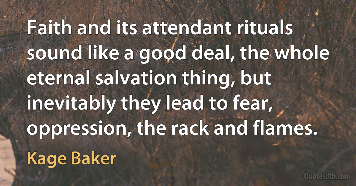 Faith and its attendant rituals sound like a good deal, the whole eternal salvation thing, but inevitably they lead to fear, oppression, the rack and flames. (Kage Baker)