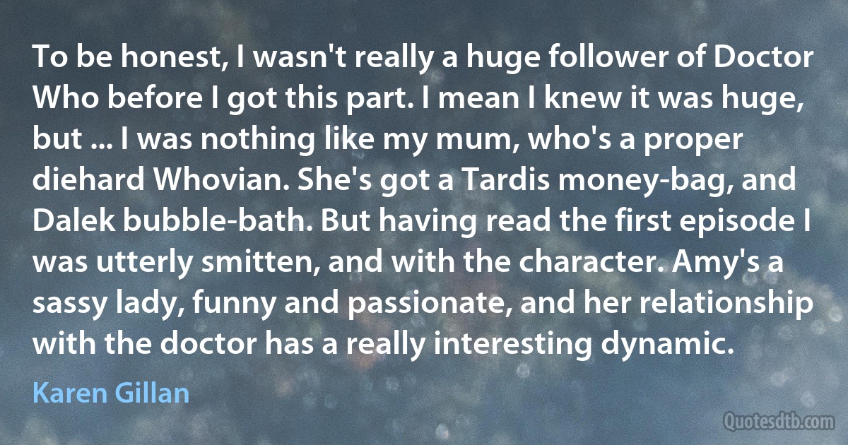 To be honest, I wasn't really a huge follower of Doctor Who before I got this part. I mean I knew it was huge, but ... I was nothing like my mum, who's a proper diehard Whovian. She's got a Tardis money-bag, and Dalek bubble-bath. But having read the first episode I was utterly smitten, and with the character. Amy's a sassy lady, funny and passionate, and her relationship with the doctor has a really interesting dynamic. (Karen Gillan)