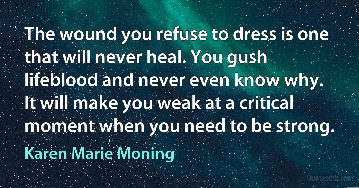 The wound you refuse to dress is one that will never heal. You gush lifeblood and never even know why. It will make you weak at a critical moment when you need to be strong. (Karen Marie Moning)