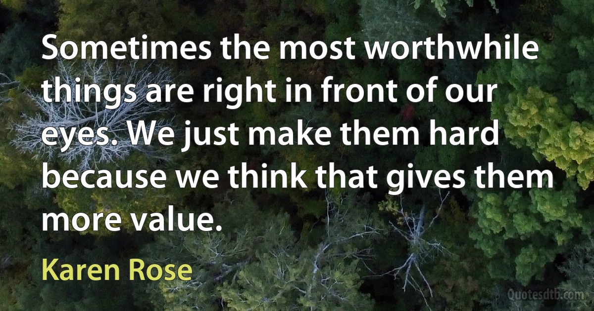 Sometimes the most worthwhile things are right in front of our eyes. We just make them hard because we think that gives them more value. (Karen Rose)