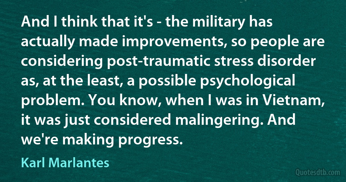 And I think that it's - the military has actually made improvements, so people are considering post-traumatic stress disorder as, at the least, a possible psychological problem. You know, when I was in Vietnam, it was just considered malingering. And we're making progress. (Karl Marlantes)