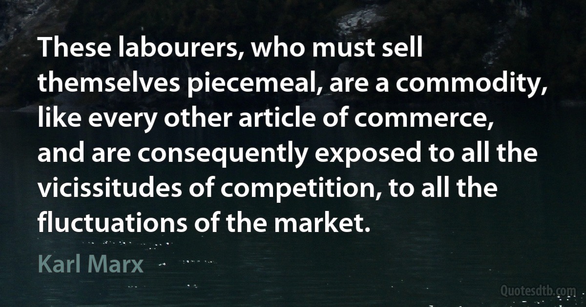 These labourers, who must sell themselves piecemeal, are a commodity, like every other article of commerce, and are consequently exposed to all the vicissitudes of competition, to all the fluctuations of the market. (Karl Marx)