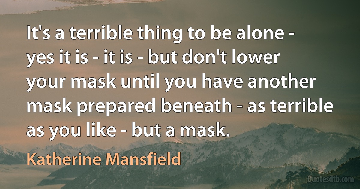 It's a terrible thing to be alone - yes it is - it is - but don't lower your mask until you have another mask prepared beneath - as terrible as you like - but a mask. (Katherine Mansfield)