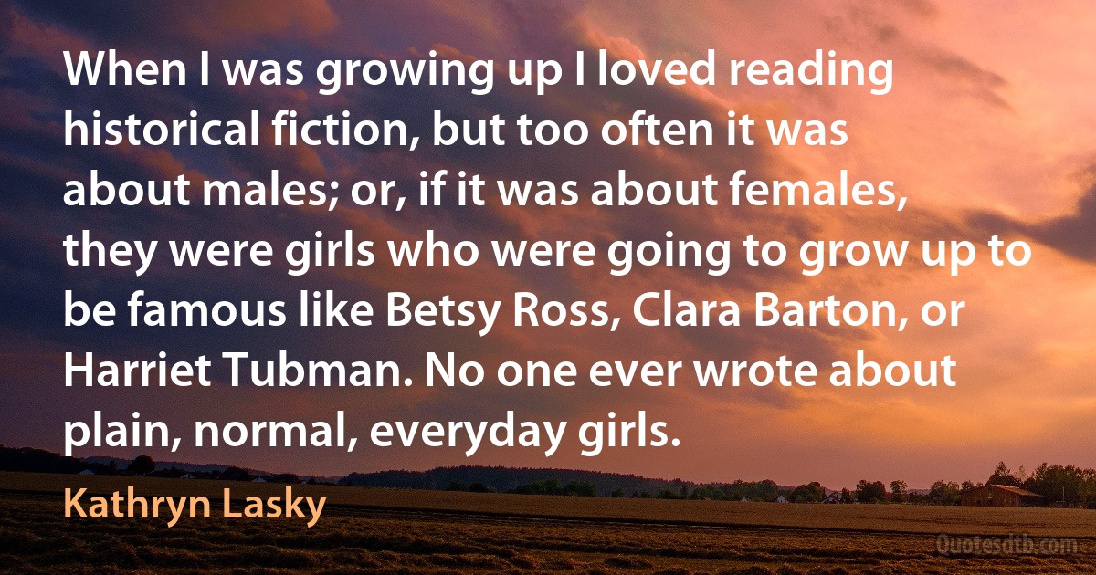 When I was growing up I loved reading historical fiction, but too often it was about males; or, if it was about females, they were girls who were going to grow up to be famous like Betsy Ross, Clara Barton, or Harriet Tubman. No one ever wrote about plain, normal, everyday girls. (Kathryn Lasky)