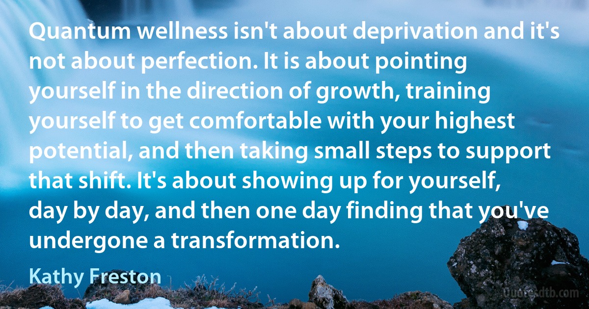 Quantum wellness isn't about deprivation and it's not about perfection. It is about pointing yourself in the direction of growth, training yourself to get comfortable with your highest potential, and then taking small steps to support that shift. It's about showing up for yourself, day by day, and then one day finding that you've undergone a transformation. (Kathy Freston)