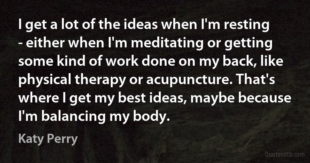 I get a lot of the ideas when I'm resting - either when I'm meditating or getting some kind of work done on my back, like physical therapy or acupuncture. That's where I get my best ideas, maybe because I'm balancing my body. (Katy Perry)