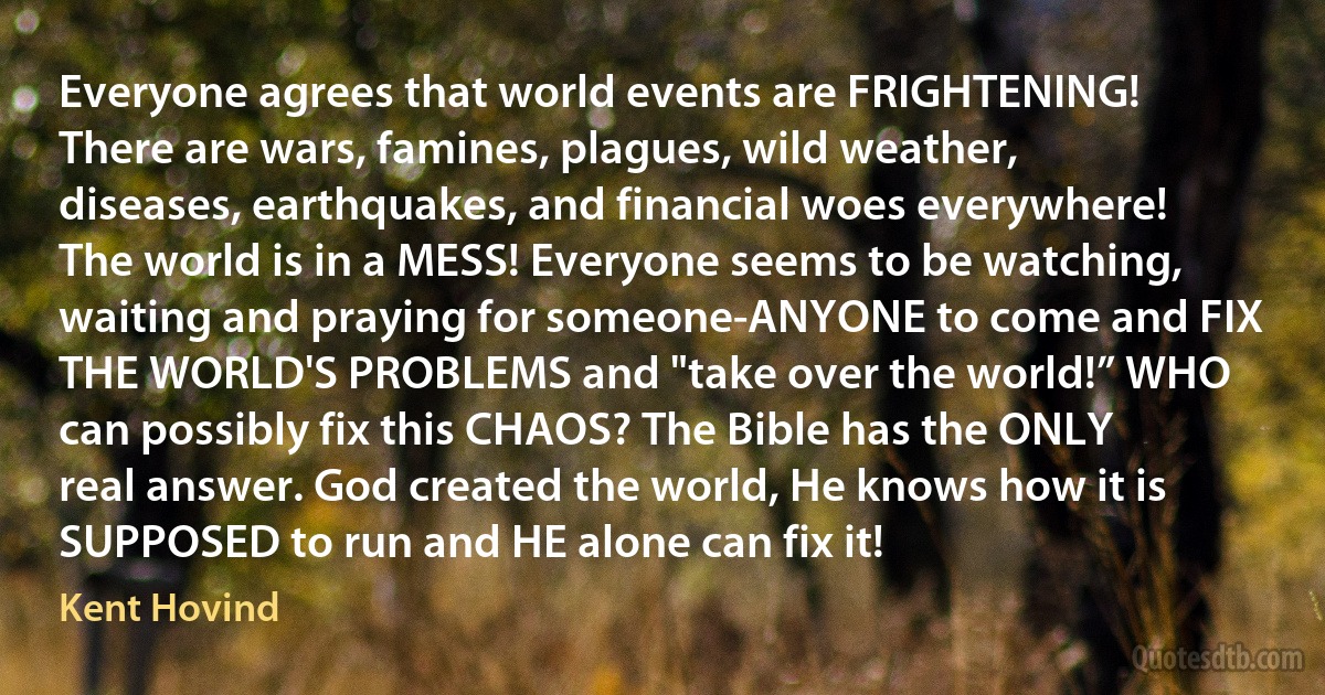 Everyone agrees that world events are FRIGHTENING! There are wars, famines, plagues, wild weather, diseases, earthquakes, and financial woes everywhere! The world is in a MESS! Everyone seems to be watching, waiting and praying for someone-ANYONE to come and FIX THE WORLD'S PROBLEMS and "take over the world!” WHO can possibly fix this CHAOS? The Bible has the ONLY real answer. God created the world, He knows how it is SUPPOSED to run and HE alone can fix it! (Kent Hovind)