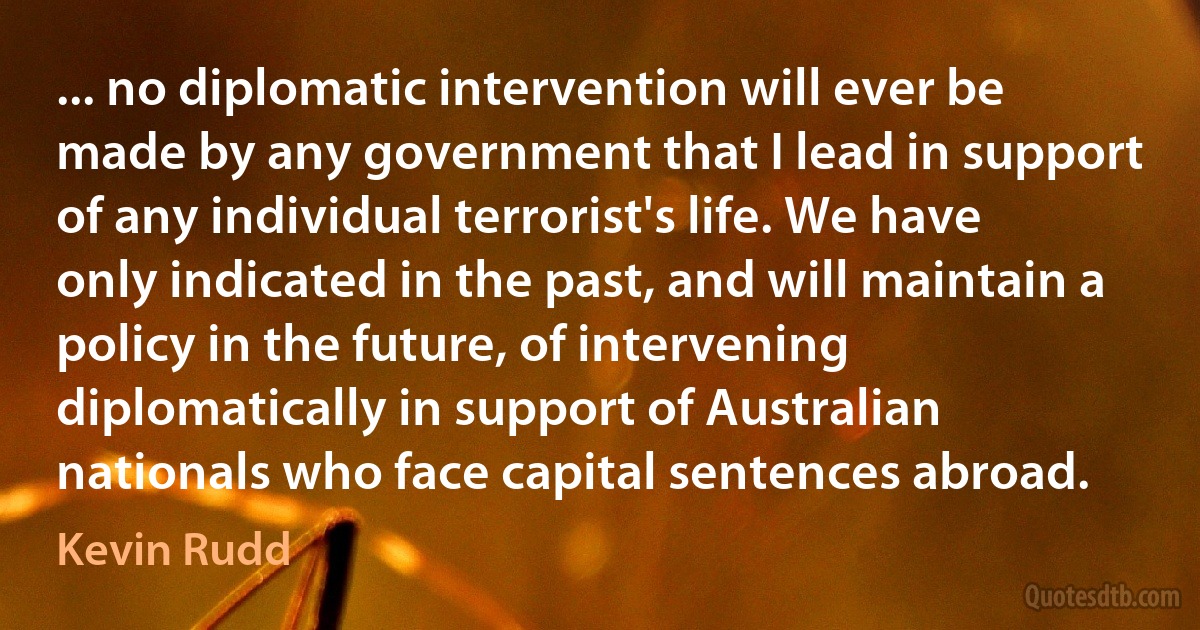 ... no diplomatic intervention will ever be made by any government that I lead in support of any individual terrorist's life. We have only indicated in the past, and will maintain a policy in the future, of intervening diplomatically in support of Australian nationals who face capital sentences abroad. (Kevin Rudd)