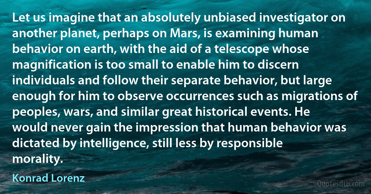 Let us imagine that an absolutely unbiased investigator on another planet, perhaps on Mars, is examining human behavior on earth, with the aid of a telescope whose magnification is too small to enable him to discern individuals and follow their separate behavior, but large enough for him to observe occurrences such as migrations of peoples, wars, and similar great historical events. He would never gain the impression that human behavior was dictated by intelligence, still less by responsible morality. (Konrad Lorenz)