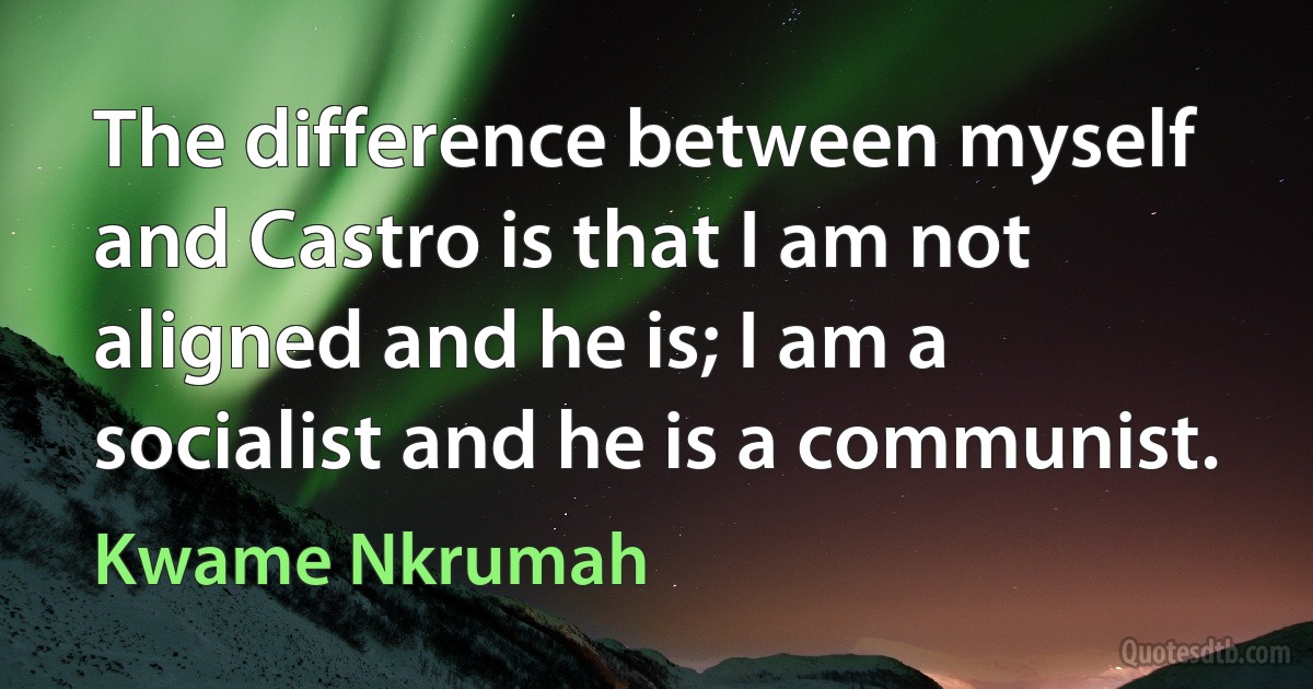 The difference between myself and Castro is that I am not aligned and he is; I am a socialist and he is a communist. (Kwame Nkrumah)