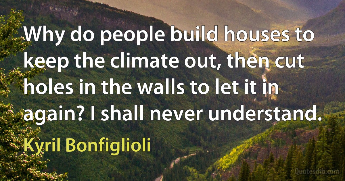 Why do people build houses to keep the climate out, then cut holes in the walls to let it in again? I shall never understand. (Kyril Bonfiglioli)