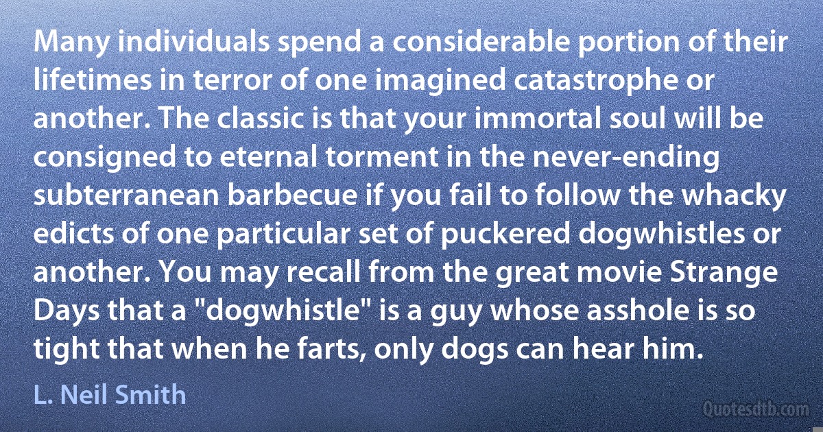 Many individuals spend a considerable portion of their lifetimes in terror of one imagined catastrophe or another. The classic is that your immortal soul will be consigned to eternal torment in the never-ending subterranean barbecue if you fail to follow the whacky edicts of one particular set of puckered dogwhistles or another. You may recall from the great movie Strange Days that a "dogwhistle" is a guy whose asshole is so tight that when he farts, only dogs can hear him. (L. Neil Smith)