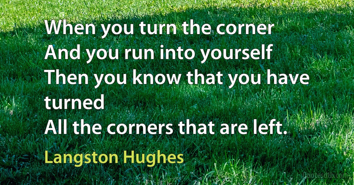 When you turn the corner
And you run into yourself
Then you know that you have turned
All the corners that are left. (Langston Hughes)