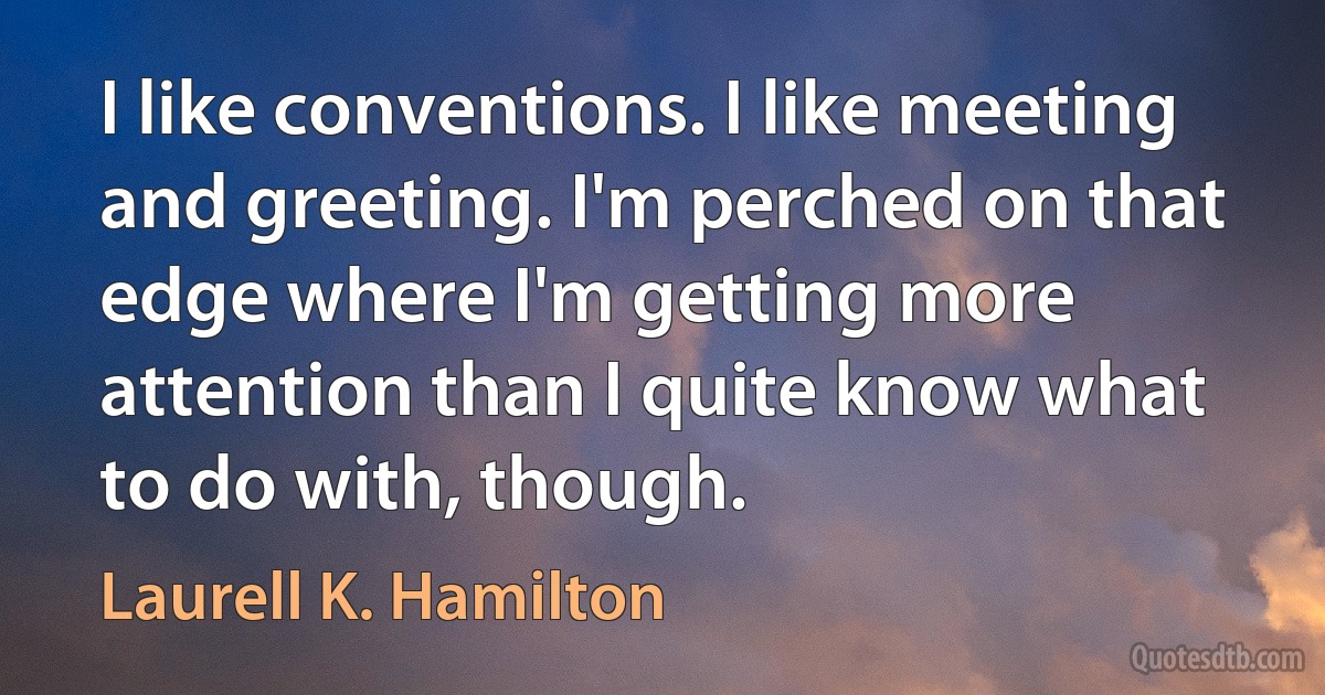 I like conventions. I like meeting and greeting. I'm perched on that edge where I'm getting more attention than I quite know what to do with, though. (Laurell K. Hamilton)