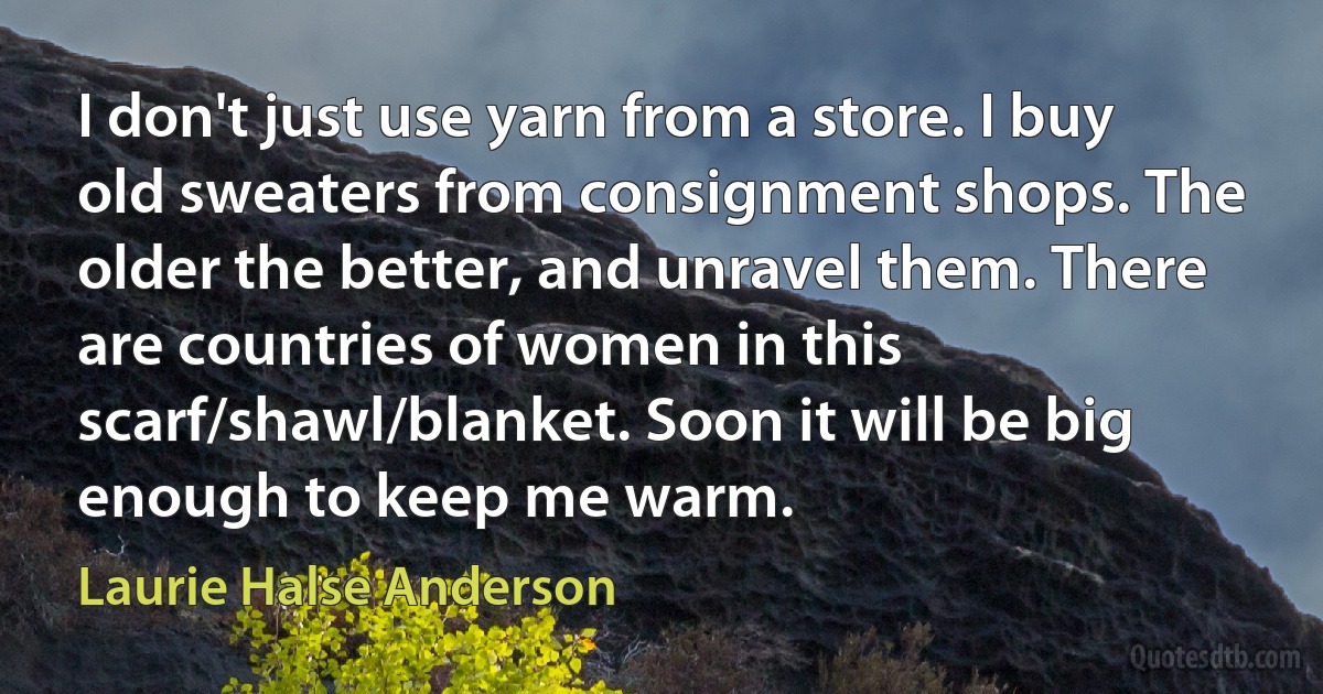 I don't just use yarn from a store. I buy old sweaters from consignment shops. The older the better, and unravel them. There are countries of women in this scarf/shawl/blanket. Soon it will be big enough to keep me warm. (Laurie Halse Anderson)