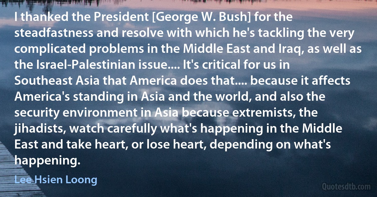 I thanked the President [George W. Bush] for the steadfastness and resolve with which he's tackling the very complicated problems in the Middle East and Iraq, as well as the Israel-Palestinian issue.... It's critical for us in Southeast Asia that America does that.... because it affects America's standing in Asia and the world, and also the security environment in Asia because extremists, the jihadists, watch carefully what's happening in the Middle East and take heart, or lose heart, depending on what's happening. (Lee Hsien Loong)