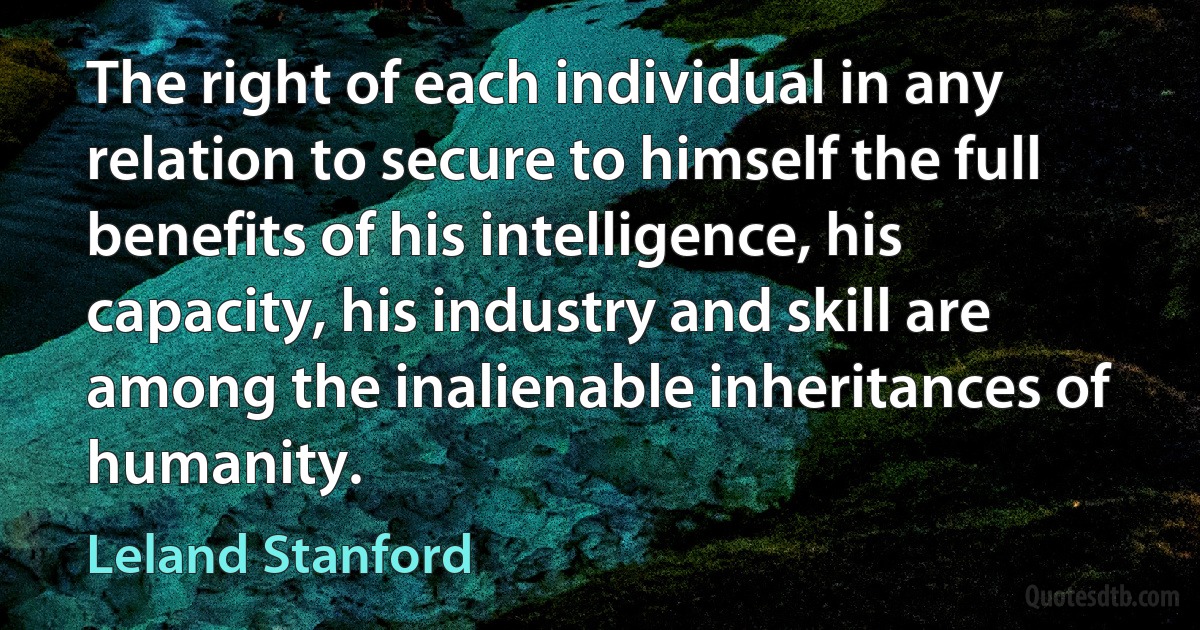 The right of each individual in any relation to secure to himself the full benefits of his intelligence, his capacity, his industry and skill are among the inalienable inheritances of humanity. (Leland Stanford)