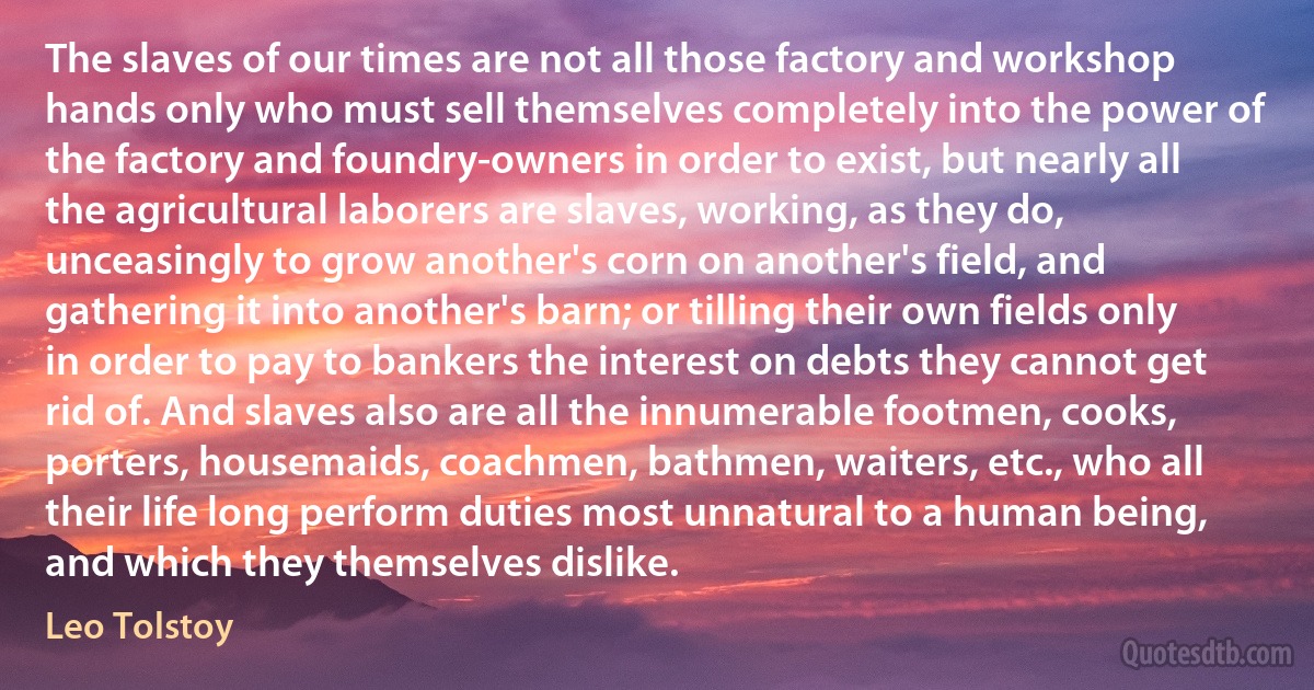 The slaves of our times are not all those factory and workshop hands only who must sell themselves completely into the power of the factory and foundry-owners in order to exist, but nearly all the agricultural laborers are slaves, working, as they do, unceasingly to grow another's corn on another's field, and gathering it into another's barn; or tilling their own fields only in order to pay to bankers the interest on debts they cannot get rid of. And slaves also are all the innumerable footmen, cooks, porters, housemaids, coachmen, bathmen, waiters, etc., who all their life long perform duties most unnatural to a human being, and which they themselves dislike. (Leo Tolstoy)