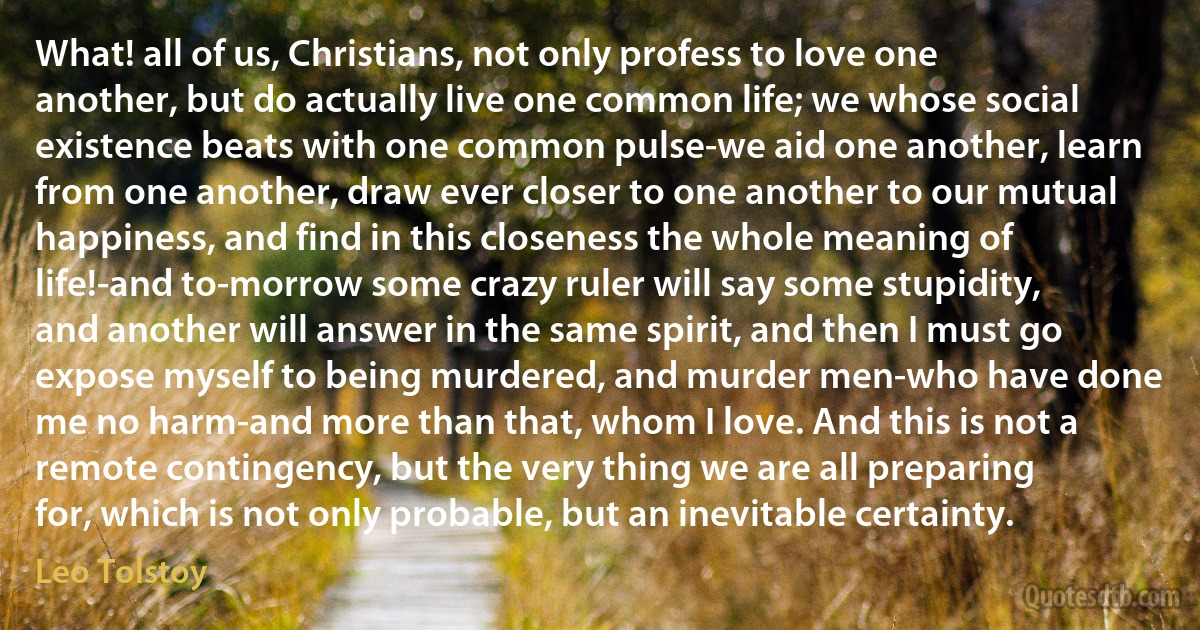 What! all of us, Christians, not only profess to love one another, but do actually live one common life; we whose social existence beats with one common pulse-we aid one another, learn from one another, draw ever closer to one another to our mutual happiness, and find in this closeness the whole meaning of life!-and to-morrow some crazy ruler will say some stupidity, and another will answer in the same spirit, and then I must go expose myself to being murdered, and murder men-who have done me no harm-and more than that, whom I love. And this is not a remote contingency, but the very thing we are all preparing for, which is not only probable, but an inevitable certainty. (Leo Tolstoy)