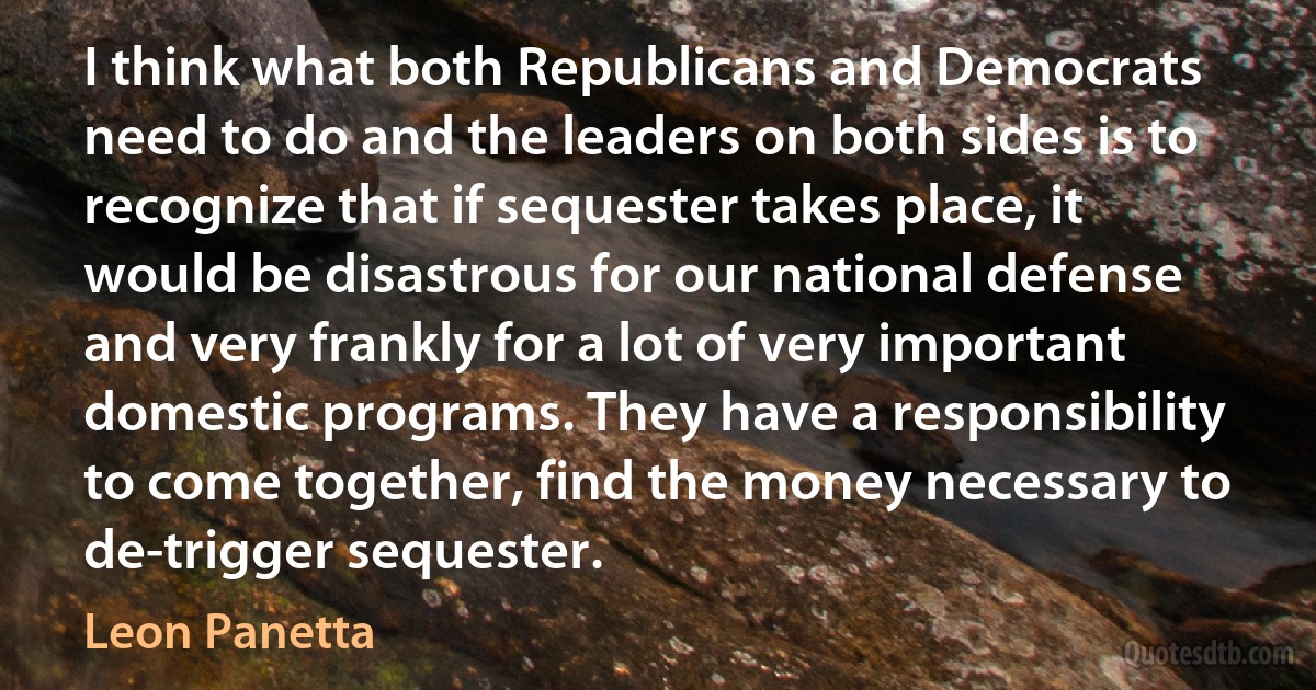 I think what both Republicans and Democrats need to do and the leaders on both sides is to recognize that if sequester takes place, it would be disastrous for our national defense and very frankly for a lot of very important domestic programs. They have a responsibility to come together, find the money necessary to de-trigger sequester. (Leon Panetta)