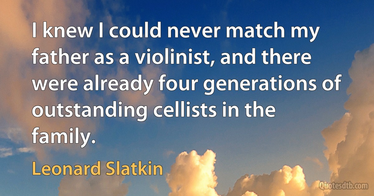 I knew I could never match my father as a violinist, and there were already four generations of outstanding cellists in the family. (Leonard Slatkin)