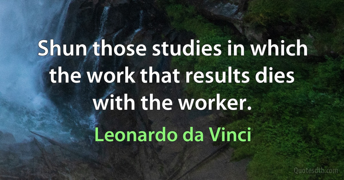 Shun those studies in which the work that results dies with the worker. (Leonardo da Vinci)