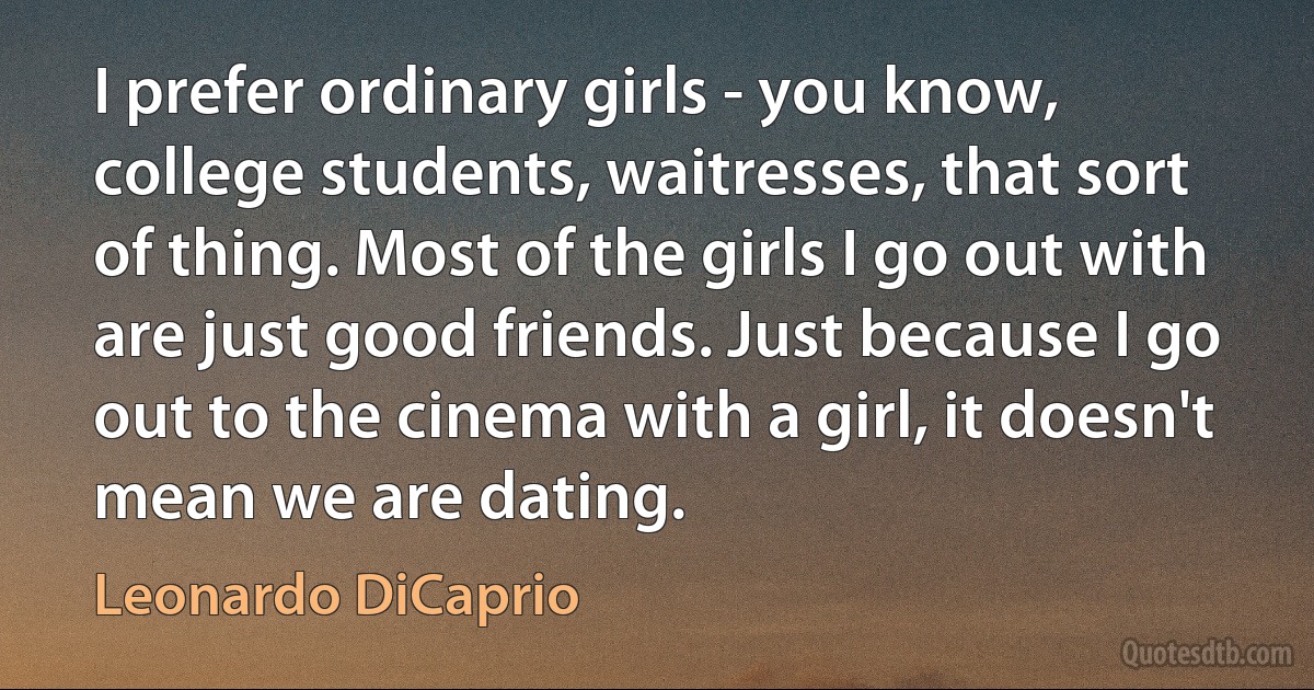 I prefer ordinary girls - you know, college students, waitresses, that sort of thing. Most of the girls I go out with are just good friends. Just because I go out to the cinema with a girl, it doesn't mean we are dating. (Leonardo DiCaprio)