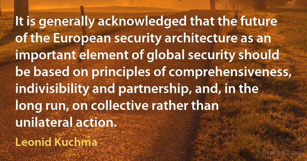 It is generally acknowledged that the future of the European security architecture as an important element of global security should be based on principles of comprehensiveness, indivisibility and partnership, and, in the long run, on collective rather than unilateral action. (Leonid Kuchma)