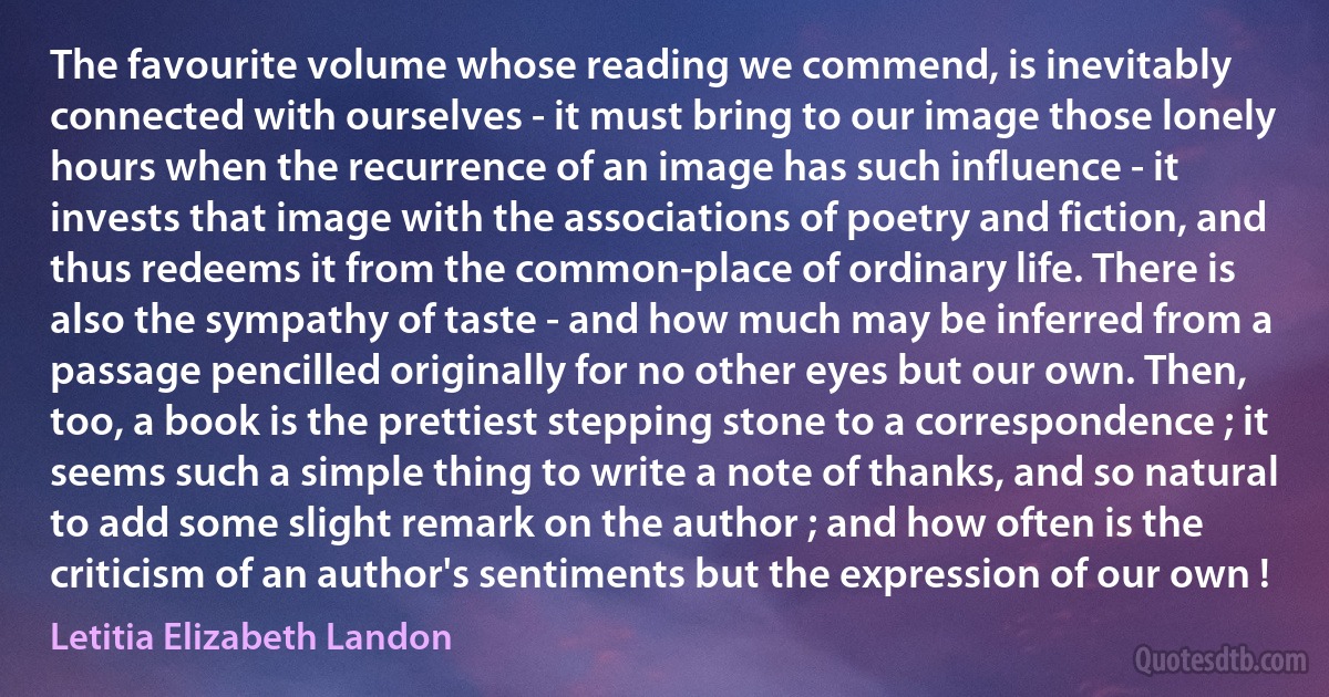 The favourite volume whose reading we commend, is inevitably connected with ourselves - it must bring to our image those lonely hours when the recurrence of an image has such influence - it invests that image with the associations of poetry and fiction, and thus redeems it from the common-place of ordinary life. There is also the sympathy of taste - and how much may be inferred from a passage pencilled originally for no other eyes but our own. Then, too, a book is the prettiest stepping stone to a correspondence ; it seems such a simple thing to write a note of thanks, and so natural to add some slight remark on the author ; and how often is the criticism of an author's sentiments but the expression of our own ! (Letitia Elizabeth Landon)