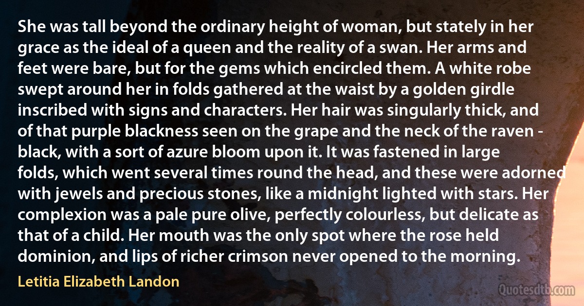 She was tall beyond the ordinary height of woman, but stately in her grace as the ideal of a queen and the reality of a swan. Her arms and feet were bare, but for the gems which encircled them. A white robe swept around her in folds gathered at the waist by a golden girdle inscribed with signs and characters. Her hair was singularly thick, and of that purple blackness seen on the grape and the neck of the raven - black, with a sort of azure bloom upon it. It was fastened in large folds, which went several times round the head, and these were adorned with jewels and precious stones, like a midnight lighted with stars. Her complexion was a pale pure olive, perfectly colourless, but delicate as that of a child. Her mouth was the only spot where the rose held dominion, and lips of richer crimson never opened to the morning. (Letitia Elizabeth Landon)