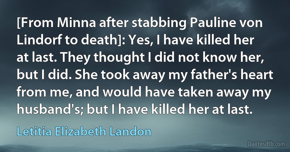 [From Minna after stabbing Pauline von Lindorf to death]: Yes, I have killed her at last. They thought I did not know her, but I did. She took away my father's heart from me, and would have taken away my husband's; but I have killed her at last. (Letitia Elizabeth Landon)