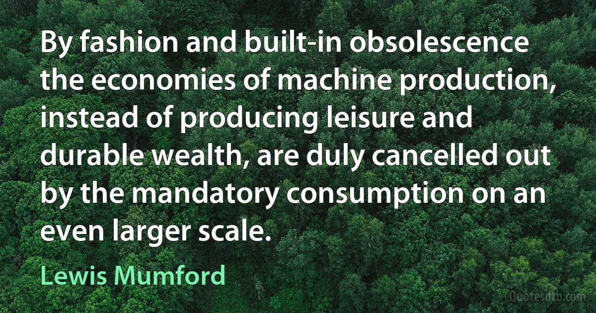 By fashion and built-in obsolescence the economies of machine production, instead of producing leisure and durable wealth, are duly cancelled out by the mandatory consumption on an even larger scale. (Lewis Mumford)